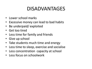 DISADVANTAGES
• Lower school marks
• Excessive money can lead to bad habits
• Be underpaid/ exploited
• Get too tired
• Less time for family and friends
• Give up school
• Take students much time and energy
• Less time to sleep, exercise and socialise
• Less concentration capacity at school
• Less focus on schoolwork
 