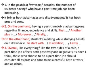 1. In the past/last few years/ decades, the number of
students having/ who have a part-time job has been
increasing.
It brings both advantages and disadvantages/ It has both
pros and cons.
2. On the one hand, having a part-time job is advantageous
regarding finance, experience and skills. First,…./ Another
plus is…./ Moreover…./ Finally,…
On the other hand, student’s working while studying has its
own drawbacks. To start with,…/ In addition, …./ Lastly,…
3. Overall, like everything/ like the two sides of a coin, a
part-time job affects both positively and negatively its doer. I
think, those who choose to do a part-time job should
consider all its pros and cons to be successful both at work
and at school.
 