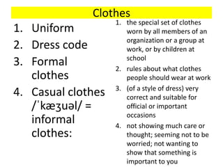 Clothes
1. Uniform
2. Dress code
3. Formal
clothes
4. Casual clothes
/ˈkæʒuəl/ =
informal
clothes:
1. the special set of clothes
worn by all members of an
organization or a group at
work, or by children at
school
2. rules about what clothes
people should wear at work
3. (of a style of dress) very
correct and suitable for
official or important
occasions
4. not showing much care or
thought; seeming not to be
worried; not wanting to
show that something is
important to you
 