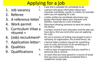 Applying for a job
1. Job vacancy
2. Referee
3. A reference letter
4. Work permit
5. Curriculum Vitae =
résumé =
6. (Job) recruitment
7. Application letter
8. Qualities
9. Qualifications
1. a job that is available for somebody to do
2. a person who gives information about your
character and ability, usually in a letter, for example
when you are applying for a job
3. a letter written by somebody who knows you,
giving information about your character and
abilities, especially to a new employer
4. Document allowing someone to work for sbd by
the Molisa
5. a written record of your education and the jobs you
have done, that you send when you are applying
for a job
6. the act or process of finding new people to join a
company, an organization, the armed forces, etc
7. a formal (often written) request for something,
such as a job, permission to do something or a
place at a college or university
8. a skill or type of experience that you need for a
particular job or activity
9. an exam that you have passed or a course of study
that you have successfully completed that is
needed for certain jobs
 