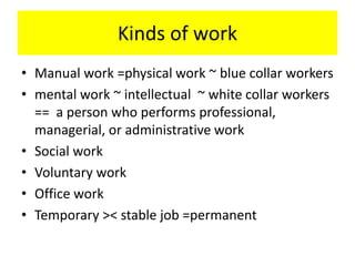 Kinds of work
• Manual work =physical work ~ blue collar workers
• mental work ~ intellectual ~ white collar workers
== a person who performs professional,
managerial, or administrative work
• Social work
• Voluntary work
• Office work
• Temporary >< stable job =permanent
 