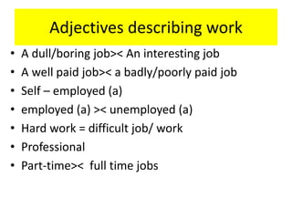 Adjectives describing work
• A dull/boring job>< An interesting job
• A well paid job>< a badly/poorly paid job
• Self – employed (a)
• employed (a) >< unemployed (a)
• Hard work = difficult job/ work
• Professional
• Part-time>< full time jobs
 