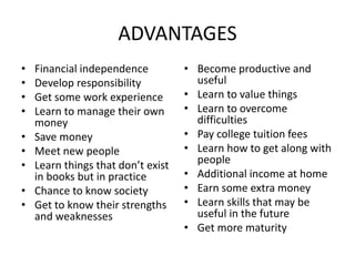 ADVANTAGES
• Financial independence
• Develop responsibility
• Get some work experience
• Learn to manage their own
money
• Save money
• Meet new people
• Learn things that don’t exist
in books but in practice
• Chance to know society
• Get to know their strengths
and weaknesses
• Become productive and
useful
• Learn to value things
• Learn to overcome
difficulties
• Pay college tuition fees
• Learn how to get along with
people
• Additional income at home
• Earn some extra money
• Learn skills that may be
useful in the future
• Get more maturity
 