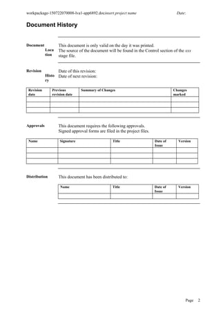 workpackage-150722070008-lva1-app6892.docinsert project name Date:
Document History
Document
Loca
tion
This document is only valid on the day it was printed.
The source of the document will be found in the Control section of the xxx
stage file.
Revision
Histo
ry
Date of this revision:
Date of next revision:
Revision
date
Previous
revision date
Summary of Changes Changes
marked
Approvals This document requires the following approvals.
Signed approval forms are filed in the project files.
Name Signature Title Date of
Issue
Version
Distribution This document has been distributed to:
Name Title Date of
Issue
Version
Page 2
 