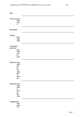 workpackage-150722070008-lva1-app6892.docinsert project name Date:
Date
Team or person
auth
orise
d
Description
Product
Desc
ripti
on(s)
Techniques/
processes/
proc
edur
es to
be
used
Interfaces to be
satisf
ied
by
the
com
plete
d
prod
uct
Interfaces to be
main
taine
d
duri
ng
the
work
Configuration
man
agem
ent
Page 3
 