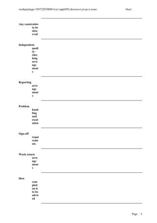 workpackage-150722070008-lva1-app6892.docinsert project name Date:
Any constraints
to be
obse
rved
Independent
quali
ty-
chec
king
arra
nge
ment
s
Reporting
arra
nge
ment
s
Problem
hand
ling
and
escal
ation
Sign-off
requi
reme
nts
Work return
arra
nge
ment
s
How
com
pleti
on is
to be
advis
ed
Page 5
 