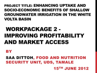 PROJECT TITLE: ENHANCING UPTAKE AND
SOCIO-ECONOMIC BENEFITS OF SHALLOW
GROUNDWATER IRRIGATION IN THE WHITE
VOLTA BASIN

 WORKPACKAGE 2 -
IMPROVING PROFITABILITY
AND MARKET ACCESS
BY
SAA DITTOH, FOOD AND NUTRITION
SECURITY UNIT, UDS, TAMALE
                     15 TH JUNE 2012
 