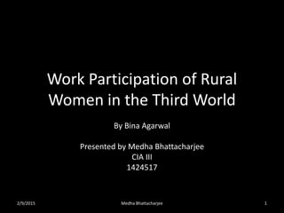 Work Participation of Rural
Women in the Third World
By Bina Agarwal
Presented by Medha Bhattacharjee
CIA III
1424517
2/9/2015 Medha Bhattacharjee 1
 