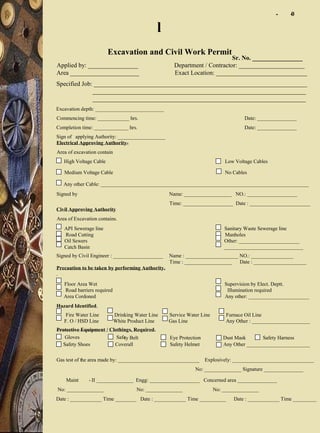 Excavation and Civil Work Permit
Sr. No. ________________
Applied by: ________________ Department / Contractor: _____________________
Area ______________________ Exact Location: _____________________________
Specified Job: ____________________________________________________________________
____________________________________________________________________
____________________________________________________________________
Excavation depth: __________________________
Commencing time: ____________ hrs. Date: _______________
Completion time: _____________ hrs. Date: _______________
Sign of applying Authority: __________________
Electrical Approving Authority-
Area of excavation contain
High Voltage Cable Low Voltage Cables
Medium Voltage Cable No Cables
Any other Cable: _______________________________________________________________________________
Signed by Name: __________________ NO.: ___________________
Time: ___________________ Date : _______________________
Civil Approving Authority
Area of Excavation contains.
API Sewerage line Sanitary Waste Sewerage line
Road Cutting Manholes
Oil Sewers Other: _______________________
Catch Basin ______________________________
Signed by Civil Engineer : ___________________ Name : ____________________ NO.: ________________
Time : __________________ Date : ____________________
Precaution to be taken by performing Authority.
.
Floor Area Wet Supervision by Elect. Deptt.
Road barriers required Illumination required
Area Cordoned Any other: _______________________
Hazard Identified.
Fire Water Line Drinking Water Line Service Water Line Furnace Oil Line
F. O / HSD Line White Product Line Gas Line Any Other : ______________________
Protective Equipment / Clothings, Required.
Gloves Safety Belt Eye Protection Dust Mask Safety Harness
Safety Shoes Coverall Safety Helmet Any Other ________________________
Gas test of the area made by: _______________________________ Explosively: _______________________________
No: ______________ Signature _______________
Maint - II ______________ Engg: ___________________ Concerned area _______________
No: ______________ No: ______________ No: ______________
Date : ____________ Time ________ Date : ____________ Time __________ Date : ____________ Time _________
- -0
l
 