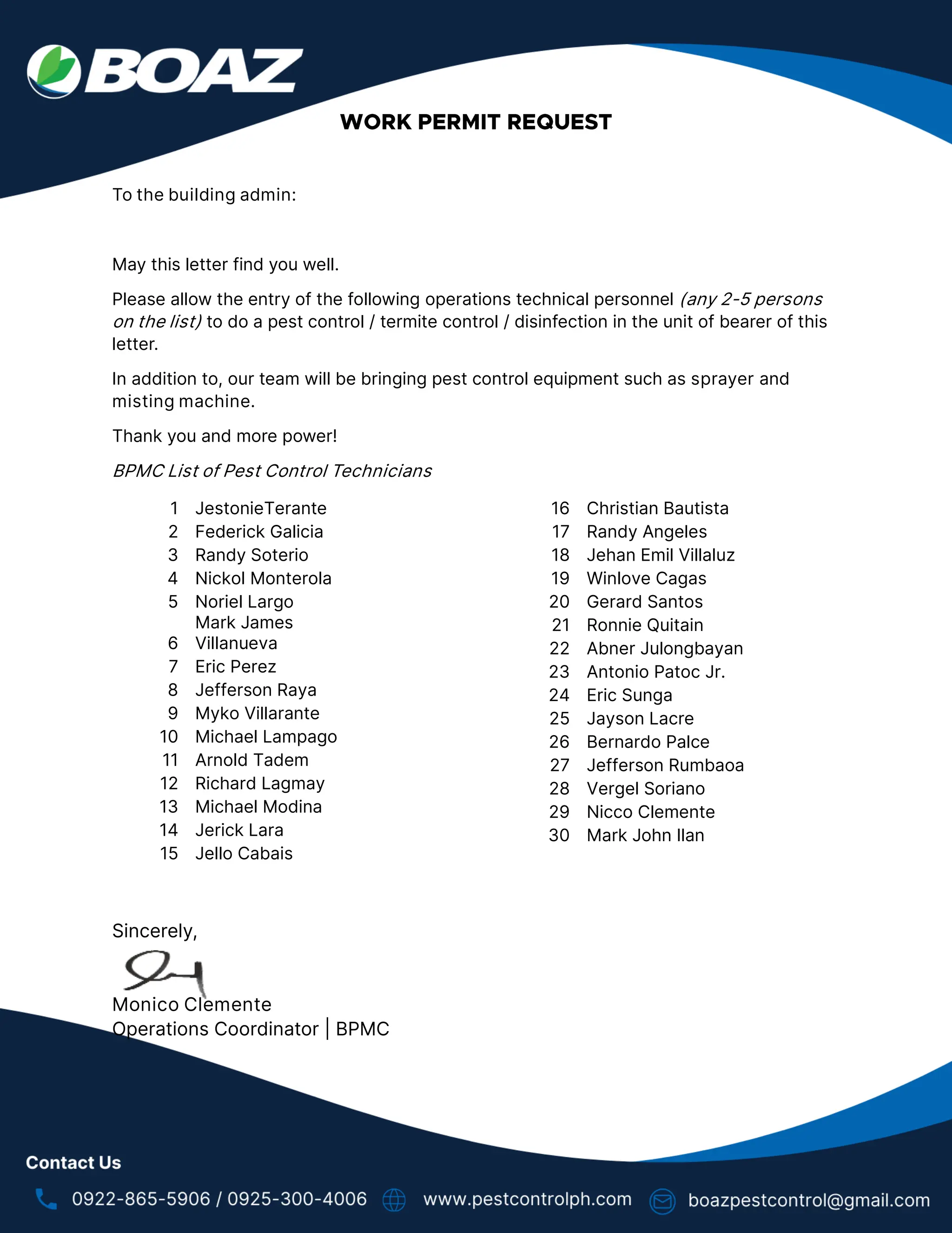 To the building admin:
May this letter find you well.
Please allow the entry of the following operations technical personnel (any 2-5 persons
on the list) to do a pest control / termite control / disinfection in the unit of bearer of this
letter.
In addition to, our team will be bringing pest control equipment such as sprayer and
misting machine.
Thank you and more power!
BPMC List of Pest Control Technicians
1 JestonieTerante
2 Federick Galicia
3 Randy Soterio
4 Nickol Monterola
5 Noriel Largo
6
Mark James
Villanueva
7 Eric Perez
8 Jefferson Raya
9 Myko Villarante
10 Michael Lampago
11 Arnold Tadem
12 Richard Lagmay
13 Michael Modina
14 Jerick Lara
15 Jello Cabais
16 Christian Bautista
17 Randy Angeles
18 Jehan Emil Villaluz
19 Winlove Cagas
20 Gerard Santos
21 Ronnie Quitain
22 Abner Julongbayan
23 Antonio Patoc Jr.
24 Eric Sunga
25 Jayson Lacre
26 Bernardo Palce
27 Jefferson Rumbaoa
28 Vergel Soriano
29 Nicco Clemente
30 Mark John Ilan
Sincerely,
Monico Clemente
Operations Coordinator | BPMC