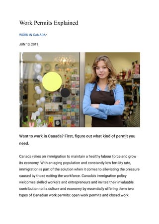 Work Permits Explained
WORK IN CANADA•
JUN 13, 2019
Want to work in Canada? First, figure out what kind of permit you
need.
Canada relies on immigration to maintain a healthy labour force and grow
its economy. With an aging population and constantly low fertility rate,
immigration is part of the solution when it comes to alleviating the pressure
caused by those exiting the workforce. Canada's immigration policy
welcomes skilled workers and entrepreneurs and invites their invaluable
contribution to its culture and economy by essentially offering them two
types of Canadian work permits: open work permits and closed work
 