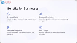 Benefits for Businesses
Enhanced Safety
Reduce workplace incidents through rigorous permit
controls.
Improved Compliance
Stay up-to-date with Irish safety regulations and
standards.
Cost Savings
Minimize downtime and reduce administrative
overhead.
Increased Productivity
Streamline operations with faster permit processing
and approvals.
 