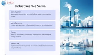 Industries We Serve
Energy
Maintain strict safety standards in power plants and renewable
energy facilities.
Healthcare
Implement specialized permits for sensitive medical environments
and procedures.
Construction
Manage complex on-site permits for large-scale projects across
Ireland.
Manufacturing
Ensure safe operations in factories with tailored permit solutions.
 