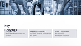 Key
Benefits
Reduced Risk
Minimize workplace incidents and
accidents.
Improved Efficiency
Streamline processes and save time
and money.
Better Compliance
Meet regulatory
requirements confidently.
 