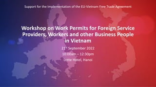 Workshop on Work Permits for Foreign Service
Providers, Workers and other Business People
in Vietnam
21st September 2022
10:00am – 12:30pm
Lotte Hotel, Hanoi
Support for the Implementation of the EU-Vietnam Free Trade Agreement
 
