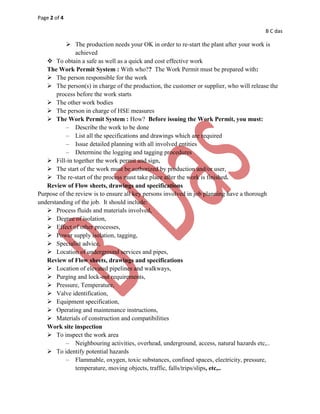 Page 2 of 4
B C das
 The production needs your OK in order to re-start the plant after your work is
achieved
 To obtain a safe as well as a quick and cost effective work
The Work Permit System : With who?? The Work Permit must be prepared with:
 The person responsible for the work
 The person(s) in charge of the production, the customer or supplier, who will release the
process before the work starts
 The other work bodies
 The person in charge of HSE measures
 The Work Permit System : How? Before issuing the Work Permit, you must:
– Describe the work to be done
– List all the specifications and drawings which are required
– Issue detailed planning with all involved entities
– Determine the logging and tagging procedures
 Fill-in together the work permit and sign,
 The start of the work must be authorized by production and/or user,
 The re-start of the process must take place after the work is finished.
Review of Flow sheets, drawings and specifications
Purpose of the review is to ensure all key persons involved in job planning have a thorough
understanding of the job. It should include:
 Process fluids and materials involved,
 Degree of isolation,
 Effect of other processes,
 Power supply isolation, tagging,
 Specialist advice,
 Location of underground services and pipes,
Review of Flow sheets, drawings and specifications
 Location of elevated pipelines and walkways,
 Purging and lock-out requirements,
 Pressure, Temperature,
 Valve identification,
 Equipment specification,
 Operating and maintenance instructions,
 Materials of construction and compatibilities
Work site inspection
 To inspect the work area
– Neighbouring activities, overhead, underground, access, natural hazards etc,..
 To identify potential hazards
– Flammable, oxygen, toxic substances, confined spaces, electricity, pressure,
temperature, moving objects, traffic, falls/trips/slips, etc,..
 