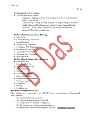 Page 3 of 4
B C das
Development of work procedures
 The procedure should include:
– Logging and tagging procedures: Electricity, process fluids Instrumentation,
utilities (water, air, oil,…)
– Depressurising, Draining, Venting, Purging, Flushing, Isolating, Atmosphere
checking, Disassembly of equipment, Method of repair, Reassembly and
installation, Quality control, Pressure and leak testing, Reinstatement of
equipment, Hand-back procedure, etc..
The Work Permit System : Work Planning
 Work Scope
 Review Drawings / Flowsheets
 Inspect Worksite
 Identify Safety Precautions
 Compliance With Regulations
 Develop Work Procedure
 Assign Responsibilities
 Communication Procedures
 Work Execution
The Work Permit System : Work Execution
 Preparatory Work
 Issue Work Permits
 Supervision Monitoring
 Work Completed
 Testing
 Re-instate Equipment
 Return Work Permit
 Handback Plant / Equipment
 Confined Space Entry
 Excavations
 Blasting
 Line Breaking
The Work Permit System : In brief
Many accidents have occurred due to lack of Work Permit or non observance of its consigned
safety measures.
• The Safe Work Permit is useful for:
– The safety of persons in charge of the work
– The safety of persons in charge of the process
– The risk management of the process and equipment
– Fill in and follow correctly the work permit, because…. It could save your life!
 