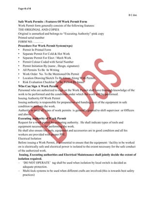 Page 4 of 4
B C das
Safe Work Permits : Features Of Work Permit Form
Work Permit form generally consists of the following features:
THE ORIGINIAL AND COPIES
Original is unmarked and belongs to “Executing Authority”-pink copy
Printed serial number
FORM NO. …..…...
Procedure For Work Permit System(wps)
• Permit In Printed Form
• Separate Permit For Cold & Hot Work
• Separate Permit For Elect / Mech Work
• Permit Colour Coded with Serial Number
• Permit Initiation By (name , Desgn, signature)
• All Permits To Be In Writing
• Work Order No. To Be Mentioned On Permit
• Location Drawing/Sketch To Be Given Along With Permit.
• Risk Evaluation Checklist To Be Ticked By Issuer
Who Can Sign A Work Permit
Personnel who are authorized to sign on the Work Permit shall have thorough knowledge of the
work to be performed and the conditions under which the work will be performed.
Issuing Authority Of Work Permit
Issuing authority is responsible for preparation and handing over of the equipment in safe
condition to perform the work.
Authority to issue all types of work permits is generally granted to shift supervisor or Officers
and above.
Executing Authority of Work Permit
Request for a work permit by executing authority. He shall indicate types of tools and
equipment necessary for performing the work.
He shall also ensure his tools, equipment and accessories are in good condition and all his
workers are provided with proper PPE.
Electrical Isolation
Before issuing a Work Permit, it is essential to ensure that the equipment / facility to be worked
on is electrically safe and electrical power is isolated to the extent necessary for the safe conduct
of the authorized work.
Issuing, Executing authorities and Electrical Maintenance shall jointly decide the extent of
isolation required.
– „DO NOT OPERATE‟ tag shall be used when isolation by local switch is decided as
adequate protection.
– Multi-lock systems to be used when different crafts are involved.(this is towards best safety
practices)
 