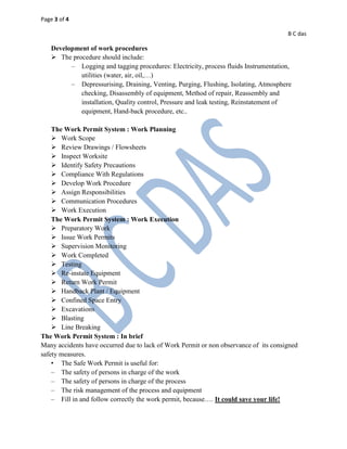 Page 3 of 4
B C das
Development of work procedures
 The procedure should include:
– Logging and tagging procedures: Electricity, process fluids Instrumentation,
utilities (water, air, oil,…)
– Depressurising, Draining, Venting, Purging, Flushing, Isolating, Atmosphere
checking, Disassembly of equipment, Method of repair, Reassembly and
installation, Quality control, Pressure and leak testing, Reinstatement of
equipment, Hand-back procedure, etc..
The Work Permit System : Work Planning
 Work Scope
 Review Drawings / Flowsheets
 Inspect Worksite
 Identify Safety Precautions
 Compliance With Regulations
 Develop Work Procedure
 Assign Responsibilities
 Communication Procedures
 Work Execution
The Work Permit System : Work Execution
 Preparatory Work
 Issue Work Permits
 Supervision Monitoring
 Work Completed
 Testing
 Re-instate Equipment
 Return Work Permit
 Handback Plant / Equipment
 Confined Space Entry
 Excavations
 Blasting
 Line Breaking
The Work Permit System : In brief
Many accidents have occurred due to lack of Work Permit or non observance of its consigned
safety measures.
• The Safe Work Permit is useful for:
– The safety of persons in charge of the work
– The safety of persons in charge of the process
– The risk management of the process and equipment
– Fill in and follow correctly the work permit, because…. It could save your life!
 