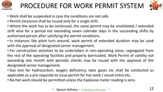 Barauni Refinery – In harmony with nature
• Work shall be suspended in case the conditions are not safe.
• Permit clearence shall be issued only for a single shift.
• Where the work has to be continued, the same permit may be revalidated / extended
shift wise for a period not exceeding seven calendar days in the succeeding shifts by
authorized person after satisfying the permit conditions.
• In instances like plant turn around, work permit of extended duration may be used
with the approval of designated senior management.
• For construction activities to be undertaken in non-operating areas, segregated from
the rest of the operating facilities and properly barricaded, Work Permit of validity not
exceeding one month with periodic checks may be issued with the approval of the
designated senior management.
• Gas test for hydrocarbon, oxygen deficiency, toxic gases etc shall be conducted as
applicable as a pre-requisite to issue permit for hot work / vessel entry etc,
• No hot work should be permitted unless the Explosive meter reading is zero.
12
PROCEDURE FOR WORK PERMIT SYSTEM
 