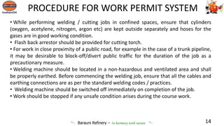 Barauni Refinery – In harmony with nature
• While performing welding / cutting jobs in confined spaces, ensure that cylinders
(oxygen, acetylene, nitrogen, argon etc) are kept outside separately and hoses for the
gases are in good working condition.
• Flash back arrestor should be provided for cutting torch.
• For work in close proximity of a public road, for example in the case of a trunk pipeline,
it may be desirable to block-off/divert public traffic for the duration of the job as a
precautionary measure.
• Welding machine should be located in a non-hazardous and ventilated area and shall
be properly earthed. Before commencing the welding job, ensure that all the cables and
earthing connections are as per the standard welding codes / practices.
• Welding machine should be switched off immediately on completion of the job.
• Work should be stopped if any unsafe condition arises during the course work.
14
PROCEDURE FOR WORK PERMIT SYSTEM
 