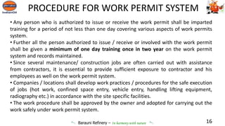 Barauni Refinery – In harmony with nature
• Any person who is authorized to issue or receive the work permit shall be imparted
training for a period of not less than one day covering various aspects of work permits
system.
• Further all the person authorized to issue / receive or involved with the work permit
shall be given a minimum of one day training once in two year on the work permit
system and records maintained.
• Since several maintenance/ construction jobs are often carried out with assistance
from contractors, it is essential to provide sufficient exposure to contractor and his
employees as well on the work permit system.
• Companies / locations shall develop work practices / procedures for the safe execution
of jobs (hot work, confined space entry, vehicle entry, handling lifting equipment,
radiography etc.) in accordance with the site specific facilities.
• The work procedure shall be approved by the owner and adopted for carrying out the
work safely under work permit system.
16
PROCEDURE FOR WORK PERMIT SYSTEM
 