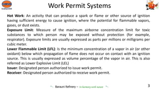 Barauni Refinery – In harmony with nature
Hot Work: An activity that can produce a spark or flame or other source of ignition
having sufficient energy to cause ignition, where the potential for flammable vapors,
gases, or dust exists.
Exposure Limit: Measure of the maximum airborne concentration limit for toxic
substances to which person may be exposed without protection (for example,
respirator). Exposure limits are usually expressed as parts per millions or milligrams per
cubic meter.
Lower Flammable Limit (LFL): Is the minimum concentration of a vapor in air (or other
oxidant) below which propagation of flame does not occur on contact with an ignition
source. This is usually expressed as volume percentage of the vapor in air. This is also
referred as Lower Explosive Limit (LEL)
Issuer: Designated person authorized to issue work permit.
Receiver: Designated person authorized to receive work permit.
3
Work Permit Systems
 