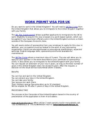 WORK PERMIT VISA FOR UK
Do you want to work in the United Kingdom? You will need a UK Tier 2 visa from
the United Kingdom that allows you to immigrate to the United Kingdom together
with your family
The UK Tier 2 work permit allows qualified applicants to immigrate to the UK to
work. Eligibility to acquire this visa is based on a point-based system, which can
be applied if you have been offered a job in the United Kingdom and are a citizen
outside of the European Economic Area.
You will need a letter of sponsorship from your employer to apply for this visa. In
addition, your occupation must be related to the work of your sponsoring
organization. Points are allocated based on educational qualifications, expected
earnings, English language skills, sponsorship and funds available for
maintenance.
The UK Tier 2 visa allows a maximum stay of 5 years. The visa will allow you to
work for your sponsor in the work described in your certificate of sponsorship
(COE). It also allows you to immigrate to the United Kingdom with your family.
You can request an extension of your visa 5 years, as long as the total number of
years in the United Kingdom does not exceed 6 years. After the request, a
decision on the result will be transmitted within 3 weeks.
Benefits
You can live and work in the United Kingdom.
You can extend your stay in the United Kingdom.
You can take your family.
Your spouse can work there.
Their children receive free education up to 12 standard.
Will be eligible for PR after 5 years of stay in the United Kingdom.
PROCESSING TIME
The process at the Consulate of the United Kingdom based in the country of
presentation of the application is from 4 to 8 weeks.
www.workpermitvisas.in offers UK tier 2 work permit visa for more details call:
+91-9246990013 or +91 9246990014 mail to: info@workpermitvisas.in
 