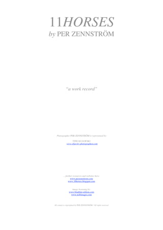 11HORSES
by PER ZENNSTRÖM




              “a work record”




   Photographer PER ZENNSTRÖM is represented by:

                    TINE KUJAWSKI
               www.objectiv-photographen.com




           ... further resources and websites here:
                    www.perzennstrom.com
                  www.10horses.blogspot.com


                    image licensing by:
                  www.blaublut-edition.com
                   www.nollimages.com



 All conted is copyrighted by PER ZENNSTRÖM / All rights reserved
 