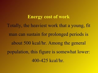 Energy cost of work
Totally, the heaviest work that a young, fit
 man can sustain for prolonged periods is
  about 500 kcal/hr. Among the general
population, this figure is somewhat lower:
             400-425 kcal/hr.
 