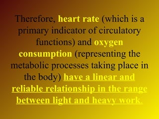 Therefore, heart rate (which is a
  primary indicator of circulatory
      functions) and oxygen
  consumption (representing the
metabolic processes taking place in
   the body) have a linear and
reliable relationship in the range
 between light and heavy work.
 