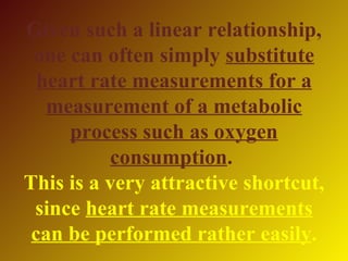 Given such a linear relationship,
 one can often simply substitute
  heart rate measurements for a
   measurement of a metabolic
     process such as oxygen
          consumption.
This is a very attractive shortcut,
 since heart rate measurements
 can be performed rather easily.
 