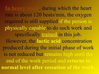 In heavy work, during which the heart
  rate is about 120 beats/min, the oxygen
  required is still supplied if the person is
  physically capable to do such work and
       specifically trained in this job.
   However, the lactic acid concentration
produced during the initial phase of work
 is not reduced but remains high until the
   end of the work period and returns to
normal level after cessation of the work.
 