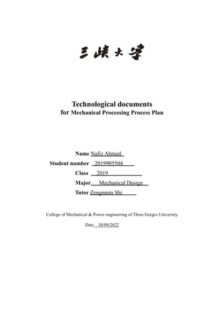 Technological documents
for Mechanical Processing Process Plan
Name Nafiz Ahmed
Student number 2019905504
Class 2019
Major Mechanical Design
Tutor Zengnmin Shi
College of Mechanical & Power engineering of Three Gorges University
Date 30/09/2022
 