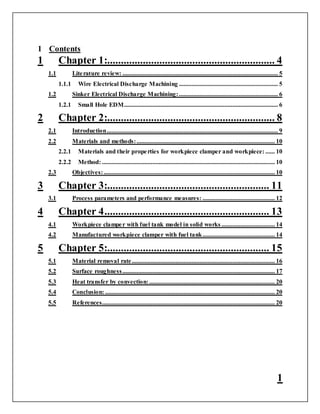 1
1 Contents
1 Chapter 1:............................................................. 4
1.1 Literature review: ................................................................................................... 5
1.1.1 Wire Electrical Discharge Machining ............................................................... 5
1.2 Sinker Electrical Discharge Machining:............................................................... 6
1.2.1 Small Hole EDM.................................................................................................. 6
2 Chapter 2:............................................................. 8
2.1 Introduction............................................................................................................. 9
2.2 Materials and methods:........................................................................................ 10
2.2.1 Materials and their properties for workpiece clamper and workpiece: ...... 10
2.2.2 Method: .............................................................................................................. 10
2.3 Objectives:............................................................................................................. 10
3 Chapter 3:........................................................... 11
3.1 Process parameters and performance measures: .............................................. 12
4 Chapter 4............................................................ 13
4.1 Workpiece clamper with fuel tank model in solid works .................................. 14
4.2 Manufactured workpiece clamper with fuel tank.............................................. 14
5 Chapter 5:........................................................... 15
5.1 Material removal rate........................................................................................... 16
5.2 Surface roughness................................................................................................. 17
5.3 Heat transfer by convection:................................................................................ 20
5.4 Conclusion: ............................................................................................................ 20
5.5 References.............................................................................................................. 20
 