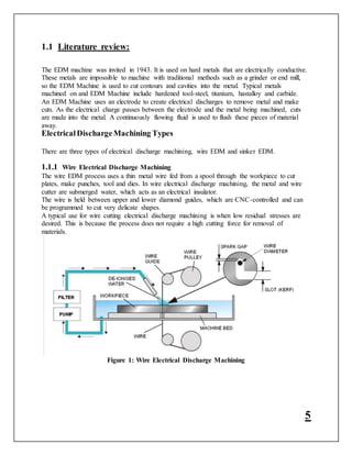 5
1.1 Literature review:
The EDM machine was invited in 1943. It is used on hard metals that are electrically conductive.
These metals are impossible to machine with traditional methods such as a grinder or end mill,
so the EDM Machine is used to cut contours and cavities into the metal. Typical metals
machined on and EDM Machine include hardened tool-steel, titanium, hastalloy and carbide.
An EDM Machine uses an electrode to create electrical discharges to remove metal and make
cuts. As the electrical charge passes between the electrode and the metal being machined, cuts
are made into the metal. A continuously flowing fluid is used to flush these pieces of material
away.
ElectricalDischargeMachining Types
There are three types of electrical discharge machining, wire EDM and sinker EDM.
1.1.1 Wire Electrical Discharge Machining
The wire EDM process uses a thin metal wire fed from a spool through the workpiece to cut
plates, make punches, tool and dies. In wire electrical discharge machining, the metal and wire
cutter are submerged water, which acts as an electrical insulator.
The wire is held between upper and lower diamond guides, which are CNC-controlled and can
be programmed to cut very delicate shapes.
A typical use for wire cutting electrical discharge machining is when low residual stresses are
desired. This is because the process does not require a high cutting force for removal of
materials.
Figure 1: Wire Electrical Discharge Machining
 
