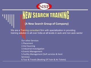   (A New Search Group of Company) Our other Services 1.Placement 2.Out Sourcing 3.Industrial Investigation 4.Events Management 5.Facility Management (Soft services & Hard Services) 6.Tour & Travels (Booking Of Train & Air Tickets) NEW SEARCH TRAINING We are a  Training consultant  firm with specialization in providing  training solution in all over India at all levels in auto and non auto sector  NEW SEARCH TRAINING (A New Search Group of Company) NEW SEARCH TRAINING NEW SEARCH TRAINING NSP NSP NSP 