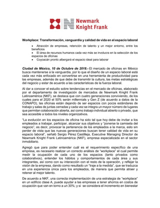 Workplace: Transformación, vanguardia y calidad de vida en el espacio laboral
 Atracción de empresas, retención de talento y un mejor entorno, entre los
beneficios
 El área de recursos humanos cada vez más se involucra en la selección de los
espacios de oficinas
 Coyoacán pronto albergará el espacio ideal para laborar
Ciudad de México, 10 de Octubre de 2018.- El mercado de oficinas en México
busca mantenerse a la vanguardia, por lo que el diseño de un espacio laboral está
cada vez más enfocado en convertirse en una herramienta de productividad para
las empresas, además de que debe de transmitir la cultura, las metas estratégicas
del negocio y estar de acuerdo a las características de la fuerza laboral.
Al dar a conocer el estudio sobre tendencias en el mercado de oficinas, elaborado
por el departamento de investigación de mercados de Newmark Knight Frank
Latinoamérica (NKF), se destaca que con cuatro generaciones conviviendo, de los
cuales para el 2020 el 50% serán millennials y Gen Z (de acuerdo a datos de la
CONAPO), las oficinas están dejando de ser espacios con pocos estándares de
trabajo y salas de juntas cerradas y cada vez se integra un mayor número de lugares
que permitan colaboración abierta, así como trabajo individual abierto o privado, que
sea accesible a todos los niveles organizativos.
“La evolución en los espacios de oficina ha sido tal que hoy debe de invitar a los
empleados a trabajar, participar, alcanzar sus objetivos y “ponerse la camiseta del
negocio”, es decir, provocar la pertenencia de los empleados a la marca, esto sin
perder de vista que las nuevas generaciones buscan tener calidad de vida en su
espacio laboral”, señaló Sergio Pérez Castilleja, Executive Managing Director de
Newmark Knight Frank Latinoamérica (NKF), empresa especializada en el sector
inmobiliario.
Agregó que para poder entender cuál es el requerimiento específico de una
empresa, es necesario realizar un correcto análisis de “workplace” el cual permite
medir la ocupación de cada uno de los espacios (tanto privados como
colaborativos), entender los hábitos y comportamientos de cada área y sus
integrantes, así como con su interacción con el resto de la operación, y reflejar la
visión de la empresa, dando como resultado un “traje a la medida”, que se traduzca
en una experiencia única para los empleados, de manera que permita atraer y
retener al mejor talento.
De acuerdo a NKF, una correcta implementación de una estrategia de “workplace”
en un edificio clase A, puede ayudar a las empresas a tener ahorros en costos de
ocupación que van en torno a un 30%; y si se considera el incremento en bienestar
 