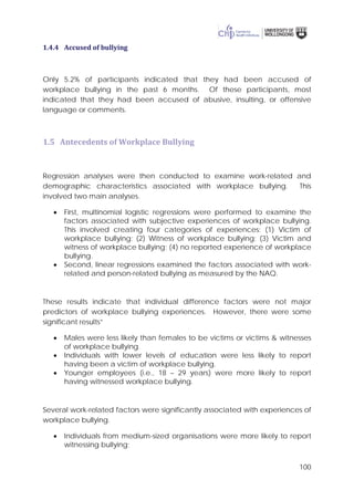100
1.4.4 Accused of bullying
Only 5.2% of participants indicated that they had been accused of
workplace bullying in the past 6 months. Of these participants, most
indicated that they had been accused of abusive, insulting, or offensive
language or comments.
1.5 Antecedents of Workplace Bullying
Regression analyses were then conducted to examine work-related and
demographic characteristics associated with workplace bullying. This
involved two main analyses.
• First, multinomial logistic regressions were performed to examine the
factors associated with subjective experiences of workplace bullying.
This involved creating four categories of experiences: (1) Victim of
workplace bullying; (2) Witness of workplace bullying; (3) Victim and
witness of workplace bullying; (4) no reported experience of workplace
bullying.
• Second, linear regressions examined the factors associated with work-
related and person-related bullying as measured by the NAQ.
These results indicate that individual difference factors were not major
predictors of workplace bullying experiences. However, there were some
significant results”
• Males were less likely than females to be victims or victims & witnesses
of workplace bullying.
• Individuals with lower levels of education were less likely to report
having been a victim of workplace bullying.
• Younger employees (i.e., 18 – 29 years) were more likely to report
having witnessed workplace bullying.
Several work-related factors were significantly associated with experiences of
workplace bullying.
• Individuals from medium-sized organisations were more likely to report
witnessing bullying;
 