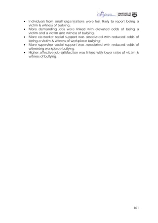 101
• Individuals from small organisations were less likely to report being a
victim & witness of bullying;
• More demanding jobs were linked with elevated odds of being a
victim and a victim and witness of bullying.
• More co-worker social support was associated with reduced odds of
being a victim & witness of workplace bullying;
• More supervisor social support was associated with reduced odds of
witnessing workplace bullying.
• Higher affective job satisfaction was linked with lower rates of victim &
witness of bullying.
 