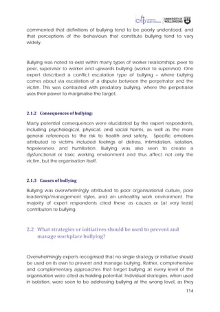 114
commented that definitions of bullying tend to be poorly understood, and
that perceptions of the behaviours that constitute bullying tend to vary
widely.
Bullying was noted to exist within many types of worker relationships: peer to
peer, supervisor to worker and upwards bullying (worker to supervisor). One
expert described a conflict escalation type of bullying – where bullying
comes about via escalation of a dispute between the perpetrator and the
victim. This was contrasted with predatory bullying, where the perpetrator
uses their power to marginalise the target.
2.1.2 Consequences of bullying:
Many potential consequences were elucidated by the expert respondents,
including psychological, physical, and social harms, as well as the more
general references to the risk to health and safety. Specific emotions
attributed to victims included feelings of distress, intimidation, isolation,
hopelessness and humiliation. Bullying was also seen to create a
dysfunctional or toxic working environment and thus affect not only the
victim, but the organisation itself.
2.1.3 Causes of bullying
Bullying was overwhelmingly attributed to poor organisational culture, poor
leadership/management styles, and an unhealthy work environment. The
majority of expert respondents cited these as causes or (at very least)
contributors to bullying.
2.2 What strategies or initiatives should be used to prevent and
manage workplace bullying?
Overwhelmingly experts recognised that no single strategy or initiative should
be used on its own to prevent and manage bullying. Rather, comprehensive
and complementary approaches that target bullying at every level of the
organisation were cited as holding potential. Individual strategies, when used
in isolation, were seen to be addressing bullying at the wrong level, as they
 