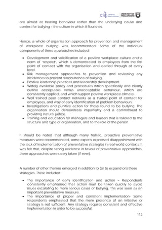 115
are aimed at treating behaviour rather than the underlying cause and
context for bullying – the culture in which it flourishes.
Hence, a whole of organisation approach for prevention and management
of workplace bullying was recommended. Some of the individual
components of these approaches included:
• Development and solidification of a positive workplace culture and a
norm of ‘respect’, which is demonstrated to employees from the first
point of contact with the organisation and carried through at every
level.
• Risk management approaches to prevention and reviewing any
incidences to prevent reoccurrence of bullying.
• Positive leadership practices and leadership development.
• Widely available policy and procedures which specifically and clearly
outline acceptable versus unacceptable behaviour, which are
consistently applied, and which support positive workplace climate.
• Well trained peer contact networks as a trusted point of contact for
employees, and way of early identification of problem behaviours.
• Investigations and punitive action for those found to be bullying. The
organisation should demonstrate impartiality and a commitment to
providing natural justice.
• Training and education for managers and leaders that is tailored to the
structure and type of organisation, and to the role of the person.
It should be noted that although many holistic, proactive preventative
measures were recommended, some experts expressed disappointment with
the lack of implementation of preventative strategies in real world contexts. It
was felt that, despite strong evidence in favour of preventative approaches,
these approaches were rarely taken (if ever).
A number of other themes emerged in addition to (or to expand on) these
strategies. These included:
• The importance of early identification and action – Respondents
consistently emphasised that action must be taken quickly to avoid
issues escalating to more serious cases of bullying. This was seen as an
important preventative measure.
• The importance of proper and consistent implementation- Some
respondents emphasised that the mere presence of an initiative or
strategy is not sufficient. Any strategy requires consistent and effective
implementation in order to be successful.
 