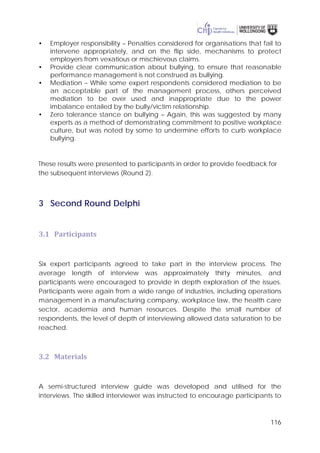 116
• Employer responsibility – Penalties considered for organisations that fail to
intervene appropriately, and on the flip side, mechanisms to protect
employers from vexatious or mischievous claims.
• Provide clear communication about bullying, to ensure that reasonable
performance management is not construed as bullying.
• Mediation – While some expert respondents considered mediation to be
an acceptable part of the management process, others perceived
mediation to be over used and inappropriate due to the power
imbalance entailed by the bully/victim relationship.
• Zero tolerance stance on bullying – Again, this was suggested by many
experts as a method of demonstrating commitment to positive workplace
culture, but was noted by some to undermine efforts to curb workplace
bullying.
These results were presented to participants in order to provide feedback for
the subsequent interviews (Round 2).
3 Second Round Delphi
3.1 Participants
Six expert participants agreed to take part in the interview process. The
average length of interview was approximately thirty minutes, and
participants were encouraged to provide in depth exploration of the issues.
Participants were again from a wide range of industries, including operations
management in a manufacturing company, workplace law, the health care
sector, academia and human resources. Despite the small number of
respondents, the level of depth of interviewing allowed data saturation to be
reached.
3.2 Materials
A semi-structured interview guide was developed and utilised for the
interviews. The skilled interviewer was instructed to encourage participants to
 