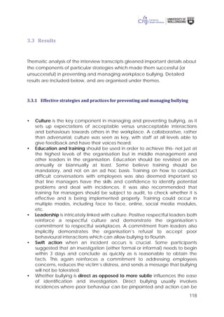 118
3.3 Results
Thematic analysis of the interview transcripts gleaned important details about
the components of particular strategies which made them successful (or
unsuccessful) in preventing and managing workplace bullying. Detailed
results are included below, and are organised under themes.
3.3.1 Effective strategies and practices for preventing and managing bullying
• Culture is the key component in managing and preventing bullying, as it
sets up expectations of acceptable versus unacceptable interactions
and behaviours towards others in the workplace. A collaborative, rather
than adversarial, culture was seen as key, with staff at all levels able to
give feedback and have their voices heard.
• Education and training should be used in order to achieve this- not just at
the highest levels of the organisation but in middle management and
other leaders in the organisation. Education should be revisited on an
annually or biannually at least. Some believe training should be
mandatory, and not on an ad hoc basis. Training on how to conduct
difficult conversations with employees was also deemed important so
that line managers have the skills and confidence to identify potential
problems and deal with incidences. It was also recommended that
training for managers should be subject to audit, to check whether it is
effective and is being implemented properly. Training could occur in
multiple modes, including face to face, online, social media modules,
etc.
• Leadership is intricately linked with culture. Positive respectful leaders both
reinforce a respectful culture and demonstrate the organisation’s
commitment to respectful workplaces. A commitment from leaders also
implicitly demonstrates the organisation’s refusal to accept poor
behavioural interactions which can allow bullying to flourish.
• Swift action when an incident occurs is crucial. Some participants
suggested that an investigation (either formal or informal) needs to begin
within 3 days and conclude as quickly as is reasonable to obtain the
facts. This again reinforces a commitment to addressing employees
concerns, reduces the victim’s distress, and sends a message that bullying
will not be tolerated.
• Whether bullying is direct as opposed to more subtle influences the ease
of identification and investigation. Direct bullying usually involves
incidences where poor behaviour can be pinpointed and action can be
 