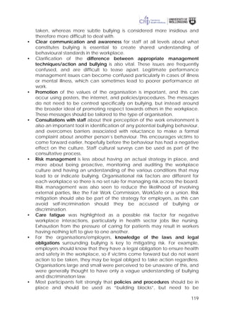 119
taken, whereas more subtle bullying is considered more insidious and
therefore more difficult to deal with.
• Clear communication and awareness for staff at all levels about what
constitutes bullying is essential to create shared understanding of
behavioural standards in the workplace.
• Clarification of the difference between appropriate management
techniques/action and bullying is also vital. These issues are frequently
confused, and are difficult to tease apart. Legitimate performance
management issues can become confused particularly in cases of illness
or mental illness, which can sometimes lead to poorer performance at
work.
• Promotion of the values of the organisation is important, and this can
occur using posters, the internet, and policies/procedures. The messages
do not need to be centred specifically on bullying, but instead around
the broader ideal of promoting respect towards others in the workplace.
These messages should be tailored to the type of organisation.
• Consultations with staff about their perception of the work environment is
also an important tool in identification of any potential bullying behaviour,
and overcomes barriers associated with reluctance to make a formal
complaint about another person’s behaviour. This encourages victims to
come forward earlier, hopefully before the behaviour has had a negative
effect on the culture. Staff cultural surveys can be used as part of the
consultative process.
• Risk management is less about having an actual strategy in place, and
more about being proactive, monitoring and auditing the workplace
culture and having an understanding of the various conditions that may
lead to or indicate bullying. Organisational risk factors are different for
each workplace so there is no set rule for managing risk across the board.
Risk management was also seen to reduce the likelihood of involving
external parties, like the Fair Work Commission, WorkSafe or a union. Risk
mitigation should also be part of the strategy for employers, as this can
avoid self-incrimination should they be accused of bullying or
discrimination.
• Care fatigue was highlighted as a possible risk factor for negative
workplace interactions, particularly in health sector jobs like nursing.
Exhaustion from the pressure of caring for patients may result in workers
having nothing left to give to one another.
• For the organisations/employers, knowledge of the laws and legal
obligations surrounding bullying is key to mitigating risk. For example,
employers should know that they have a legal obligation to ensure health
and safety in the workplace, so if victims come forward but do not want
action to be taken, they may be legal obliged to take action regardless.
Organisations large and small were perceived to be unaware of this, and
were generally thought to have only a vague understanding of bullying
and discrimination law.
• Most participants felt strongly that policies and procedures should be in
place and should be used as “building blocks”, but need to be
 