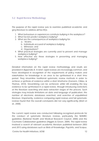 Centre for Health Initiatives, UOW 12
5.2 Rapid Review Methodology
The purpose of the rapid review was to examine published academic and
grey literature to address all five RQs:
1. What behaviours or experiences constitute bullying in the workplace?
2. What factors predict workplace bullying?
3. What are the consequences of workplace bullying for:
a. Victims
b. Individuals accused of workplace bullying;
c. Witnesses; and
d. Organisations?
4. What practical strategies are currently used to prevent and manage
workplace bullying?
5. How effective are these strategies in preventing and managing
workplace bullying?
Detailed information on the rapid review methodology and results are
provided in Appendix A. In brief, rapid reviews are increasingly common, and
have developed in recognition of the requirements of policy makers and
stakeholders for knowledge in an area to be synthesised in a short time
period. They streamline traditional systematic review methods in order to
achieve a synthesis of evidence within a short timeframe (Ganann, Ciliska, &
Thomas, 2010). Streamlining can be achieved, whilst still enabling the key
evidence to be synthesised in a rapid review, through introducing restrictions
at the literature searching and data extraction stages of the process. Such
strategies may include limitations on date and language of publication, the
number of electronic databases searched, and searches of unpublished
literature. Importantly, evidence comparing rapid reviews and full systematic
reviews found that the overall conclusions did not vary significantly (Watt et
al., 2008).
The current rapid review was conducted following recognised protocols for
the conduct of systematic literature reviews, particularly the NHMRC
guidelines (National Health and Medical Research Council, 2000) and the
Cochrane Collaboration guidelines (Higgins & Green, 2009). The rapid review
involved a search of relevant academic literature published between 2003
and 2013 using databases such as Web of Knowledge, PsycInfo, and Scopus.
 