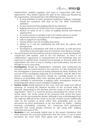 120
implemented, audited regularly, and used in conjunction with other
approaches. They should capture the spirit of the values put forward by
the organisation, and should have the following features:
 A clear definition of what constitutes workplace bullying. Language
should be consistent with that of the Fair Work Commission
definition.
 A clear statement that bullying will not be tolerated
 Bullying framed as an OH&S issue from a legal perspective
 Advice on what to do in cases of bullying (formal and informal
approaches)
 A contact person or people to go to for further advice or action
 Information about consequences and appeal mechanisms
 Links to support or counselling
 Clearly written, but not a lengthy document
 Written so it can be understood by staff from all cultures and
backgrounds
 Developed in consultation with staff at all levels, so staff perceive
ownership of the principles and are therefore more likely to comply.
• Two participants felt that policies and procedures are rarely developed in
conjunction with workers, and so are not effective, as there is no
collaboration, agreement or empowerment of the individuals who are
expected to uphold them. Involvement of people at all levels within the
organisation was seen as key to having a successful policy, but this was
thought to occur very rarely.
• Investigations should be independent, unbiased and conducted by
someone with no vested interest in the outcome. It is also important that
the investigation is perceived as being unbiased by those involved. The
success of the investigation depends on its timeliness, and the skill of the
person conducting it. Outcomes should be carefully based on the
balance of probability rather than absolute proof, as often there is no
proof available to substantiate a bullying claim. Investigators should be
knowledgeable about current workplace bullying laws.
• Punitive action should depend on the case, and can range from official
warnings, to moving the physical location of the accused bully, to
dismissal, depending on the decision and the needs of and costs to the
organisation. There is a need for privacy surrounding the nature of the
action taken. The victim needs to be reassured that action has been
taken, but not necessarily the details, although it was acknowledged that
this might be difficult for the victim to accept. Punitive action traditionally
relies on the burden of proof rather than probability and so was
perceived by some participants to be too lenient on bullies – utilising
warnings, counselling, coaching, etc. Consensus from participants
indicated that many people continue to “get away with” bullying
behaviour because of this.
• Mediation is not necessarily helpful due to the power imbalance that
exists between the accused perpetrator and the victim. It can in some
occasions do more harm than good and can reinforce bullying.
 