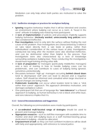 121
Mediation can only help when both parties are motivated to solve the
problem.
3.3.2 Ineffective strategies or practices for workplace bullying
• Ignoring negative behaviour implies that it will be tolerated and creates
an environment where bullying can occur as a norm. A “head in the
sand” attitude to bullying was noted by most participants.
• A lack of implementation of policies and procedures implicitly supports
bullying behaviour. Unclearly worded, unnecessarily long policies were
also considered ineffective.
• Poor investigations tend to only skim the surface without finding the root
cause of the problem. Poor investigations are characterised by a reliance
on rules taken directly from a rule book or policy, rather than
individualised consideration of the various issues at play. Investigations
conducted too long after the incident were also deemed ineffective,
and can be detrimental rather than helpful to the process. Poor
investigations were also characterised by a lack of knowledge
surrounding workplace bullying laws. Those conducting the investigations
should have legal training among other skills.
• A lack of preparation for managers (particularly middle/line managers)
and a lack of training in how to handle bullying cases can be
problematic, and can contribute to cases of bullying being ignored,
sometimes unintentionally.
• Discussions between ‘high up’ managers occurring behind closed doors
tend to disempower staff and can lead to discord and a negative
culture. Staff should be informed and consulted when large structural or
cultural changes are being made.
• Problematic leadership can occur when leaders tend to take a “stick
rather than carrot” approach. This approach diminishes motivation, and
damages workplace culture.
• One participant felt that use of language like “zero tolerance” is a flawed
approach to bullying, as human behaviour is not a black and white issue,
and zero tolerance implies that it is.
3.3.3 General Recommendations and Suggestions
Overall, the following recommendations were made by participants:
• A co-ordinated multi-faceted range of strategies should be used to
prevent and manage bullying
• Appropriate resources – such as staff/line managers with available time to
monitor and deal with bullying issues or a staff member/steering group
dedicated to bullying – should be allocated.
• Empowerment of staff, so they can feel confident incidences will be dealt
with fairly and appropriately, with reference to natural justice.
 