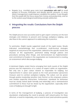 122
• Regular (e.g., monthly) grass roots level consultation with staff (in small
groups) to increase motivation and identify specific pressures, or areas
where management could improve conditions for workers. It was thought
that this would shift the focus away from money and productivity, and on
to the workers psychological well-being and job satisfaction.
4 Integrating the results: Conclusions from the Delphi
process
The Delphi process was successful used to gain expert consensus on the best
strategies and initiatives to prevent and manage workplace bullying, and
also flaws in the current approach to addressing this in practice.
To summarise, Delphi rounds supported results of the rapid review. Results
indicated overwhelmingly that co-ordinated, multi-faceted strategies
targeted at every level of the organisation, tailored to the specific needs and
structure of the organisation, promoted widely through policies and
procedures (among other things), and demonstrated via implementation
and commitment of leaders in the organisation are fundamental to creating
an environment which discourages bullying.
A dominant (higher order) theme emerging from both rounds of the Delphi
process was the importance of a culture of respect within an organisation.
Not only was a poor culture viewed as responsible for bullying, but
improvements in culture were posed as the main preventative (proactive)
measure used to combat workplace bullying. This culture can be grown
through positive leadership (another main theme) as this empowers workers
and models respectful interactions. Furthermore, standards for behaviour
must be clearly stated (both formally and informally) and a demonstrated
commitment to these must be shown by the organisation, especially when
cases of bullying are brought to light.
In terms of the management of bullying, a process of investigation was
elucidated, emphasising the need to provide swift natural justice for those
affected, a need for impartiality, and a need to treat (and sometimes punish)
 