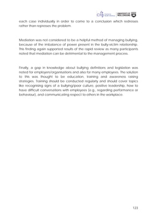 123
each case individually in order to come to a conclusion which redresses
rather than represses the problem.
Mediation was not considered to be a helpful method of managing bullying,
because of the imbalance of power present in the bully-victim relationship.
This finding again supported results of the rapid review as many participants
noted that mediation can be detrimental to the management process.
Finally, a gap in knowledge about bullying definitions and legislation was
noted for employers/organisations and also for many employees. The solution
to this was thought to be education, training and awareness raising
strategies. Training should be conducted regularly and should cover topics
like recognising signs of a bullying/poor culture, positive leadership, how to
have difficult conversations with employees (e.g., regarding performance or
behaviour), and communicating respect to others in the workplace.
 